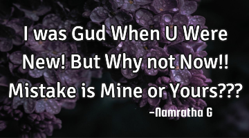 I was Gud When U Were New! But Why not Now!! Mistake is Mine or Yours???