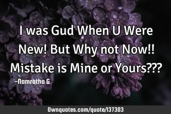 I was Gud When U Were New! But Why not Now!! Mistake is Mine or Yours???