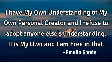 I have My Own Understanding of My Own Personal Creator and I refuse to adopt anyone else's