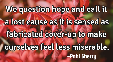 We question hope and call it a lost cause as it is sensed as fabricated cover-up to make ourselves