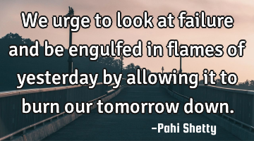 We urge to look at failure and be engulfed in flames of yesterday by allowing it to burn our