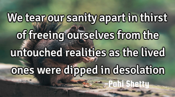 We tear our sanity apart in thirst of freeing ourselves from the untouched realities as the lived
