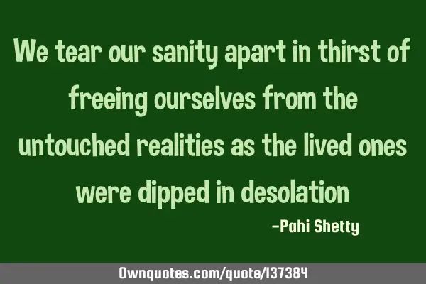 We tear our sanity apart in thirst of freeing ourselves from the untouched realities as the lived