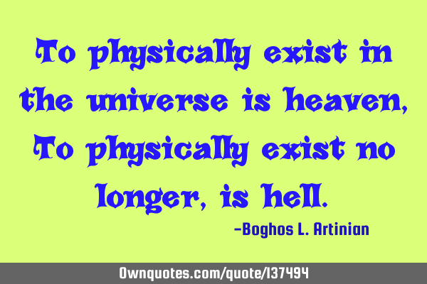 To physically exist in the universe is heaven, To physically exist no longer, is