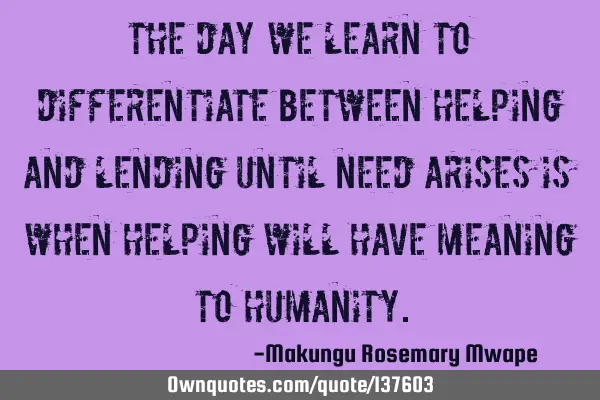 The day we learn to differentiate between helping and lending until need arises is when helping