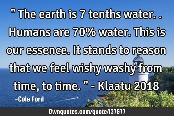 " The earth is 7 tenths water.. Humans are 70% water. This is our essence. It stands to reason that