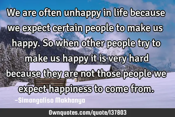 We are often unhappy in life because we expect certain people to make us happy. So when other