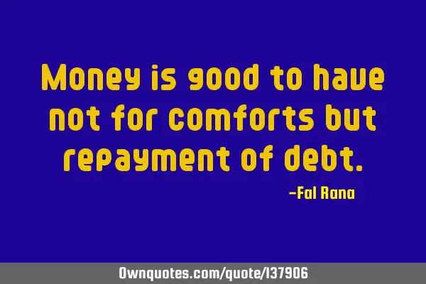 Money is good to have not for comforts but repayment of