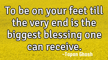 To be on your feet till the very end is the biggest blessing one can receive.