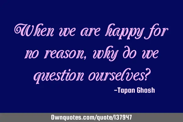When we are happy for no reason, why do we question ourselves?