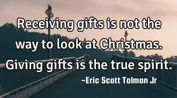 Receiving gifts is not the way to look at Christmas. Giving gifts is the true