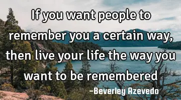 If you want people to remember you a certain way, then live your life the way you want to be