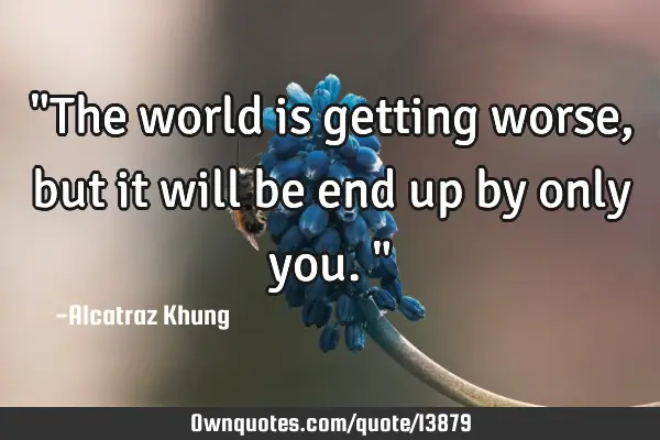 "The world is getting worse, but it will be end up by only you."