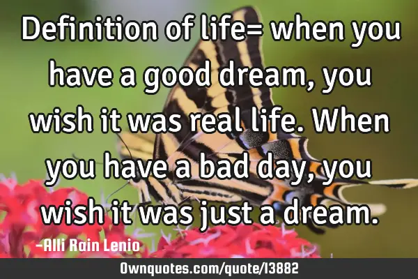 Definition of life= when you have a good dream, you wish it was real life. When you have a bad day,