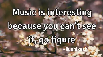 Music is interesting because you can