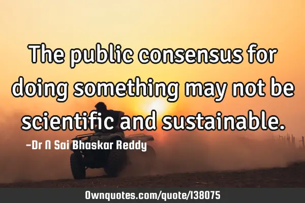 The public consensus for doing something may not be scientific and