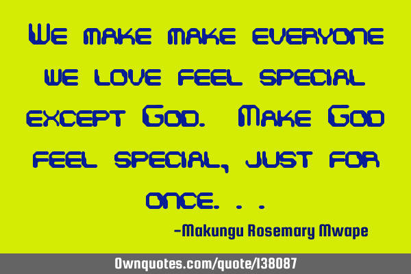 We make make everyone we love feel special except God. Make God feel special, just for