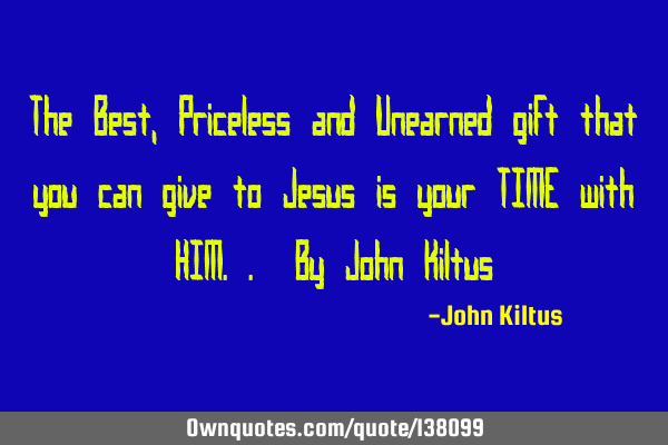 The Best, Priceless and Unearned gift that you can give to Jesus is your TIME with HIM.. By John K