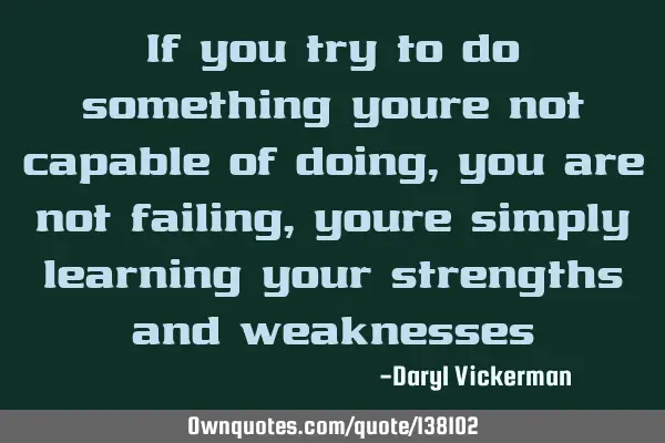 If you try to do something youre not capable of doing, you are not failing, youre simply learning