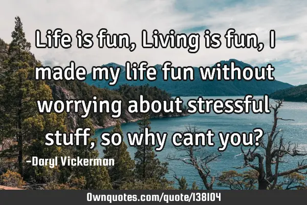 Life is fun, Living is fun, I made my life fun without worrying about stressful stuff, so why cant