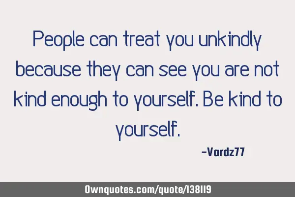 People can treat you unkindly because they can see you are not kind enough to yourself. Be kind to