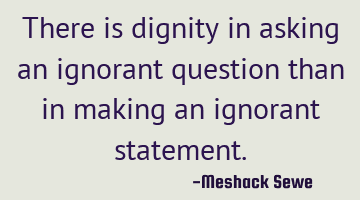 There is dignity in asking an ignorant question than in making an ignorant