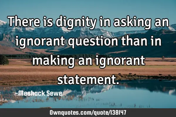 There is dignity in asking an ignorant question than in making an ignorant