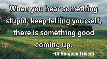 When you hear something stupid, keep telling yourself, there is something good coming up.