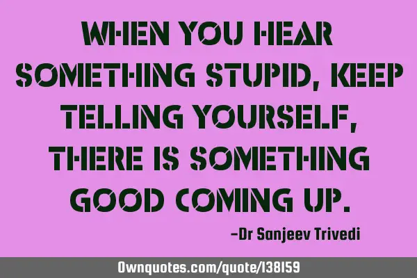 When you hear something stupid, keep telling yourself, there is something good coming