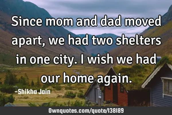 Since mom and dad moved apart, we had two shelters in one city. I wish we had our home