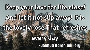 Keep your love for life close! And let it not slip away! It is the lovely rose That refreshes every