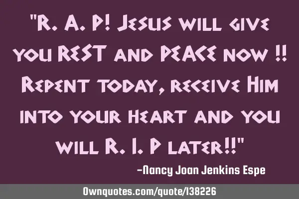 "R.A.P! Jesus will give you REST and PEACE now !! Repent today, receive Him into your heart and you