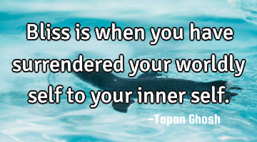 Bliss is when you have surrendered your worldly self to your inner self.