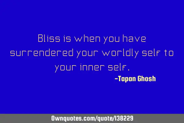 Bliss is when you have surrendered your worldly self to your inner