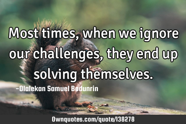 Most times, when we ignore our challenges, they end up solving