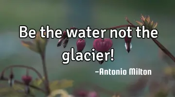 Be the water not the glacier!