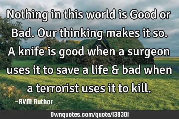 Nothing in this world is Good or Bad. Our thinking makes it so. A knife is good when a surgeon uses