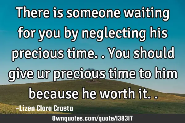 There is someone waiting for you by neglecting his precious time..you should give ur precious time