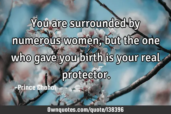 You are surrounded by numerous women, but the one who gave you birth is your real