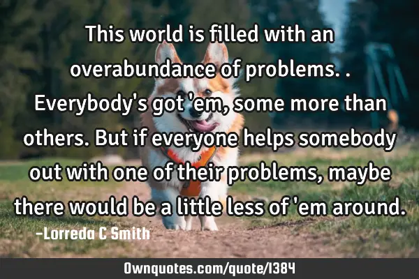 This world is filled with an overabundance of problems.. Everybody
