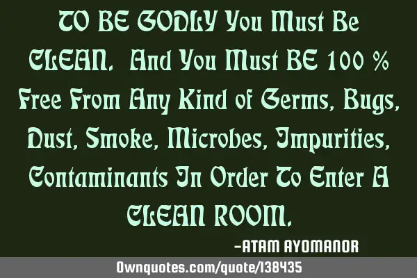 TO BE GODLY You Must Be CLEAN. And You Must BE 100 % Free From Any Kind of Germs, Bugs, Dust, Smoke,