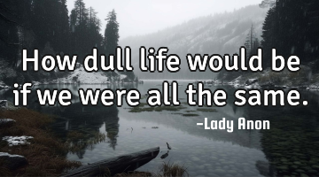 How dull life would be if we were all the same.