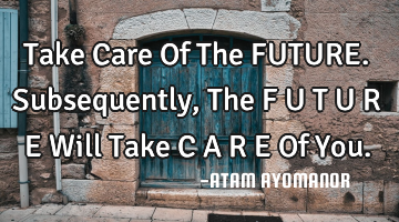 Take Care Of The FUTURE. Subsequently, The F U T U R E Will Take C A R E Of You.