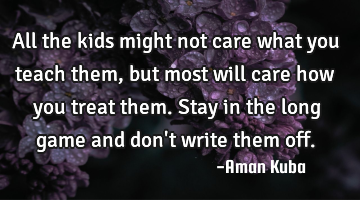 All the kids might not care what you teach them, but most will care how you treat them. Stay in the