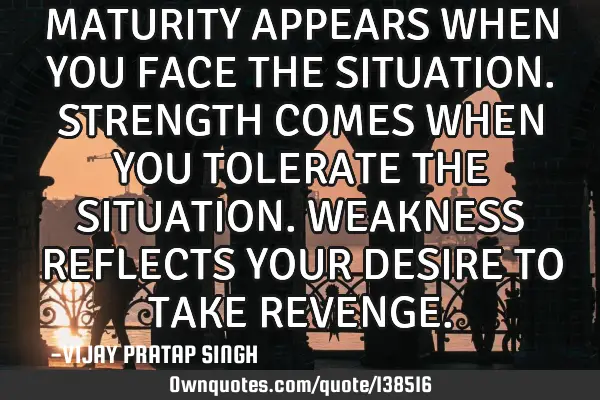 MATURITY APPEARS WHEN YOU FACE THE SITUATION. STRENGTH COMES WHEN YOU TOLERATE THE SITUATION. WEAKNE
