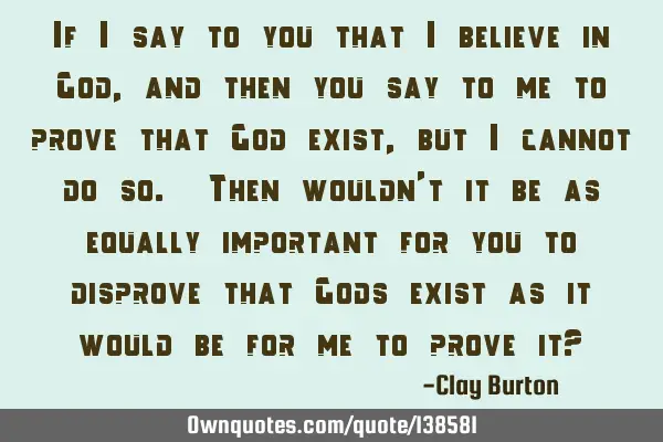 If I say to you that I believe in God, and then you say to me to prove that God exist, but I cannot