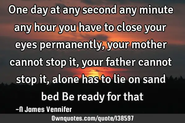 One day at any second any minute any hour you have to close your eyes permanently, your mother