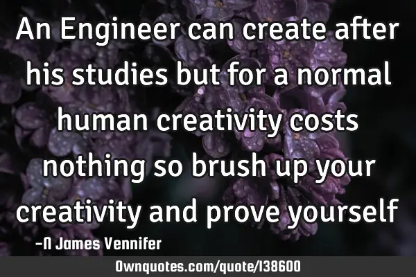 An Engineer can create after his studies but for a normal human creativity costs nothing so brush