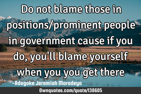 Do not blame those in positions/prominent people in government cause if you do, you