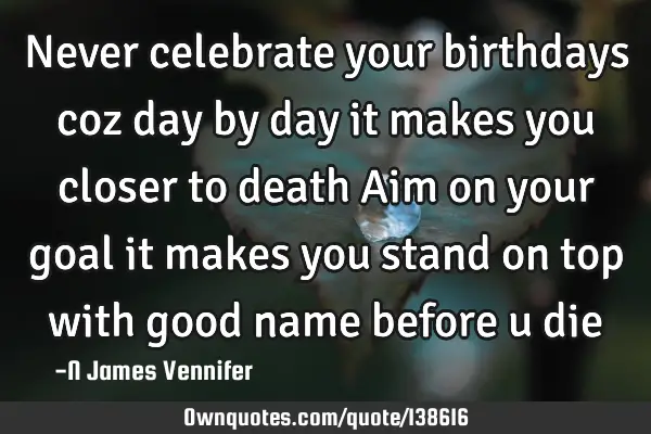 Never celebrate your birthdays coz day by day it makes you closer to death Aim on your goal it